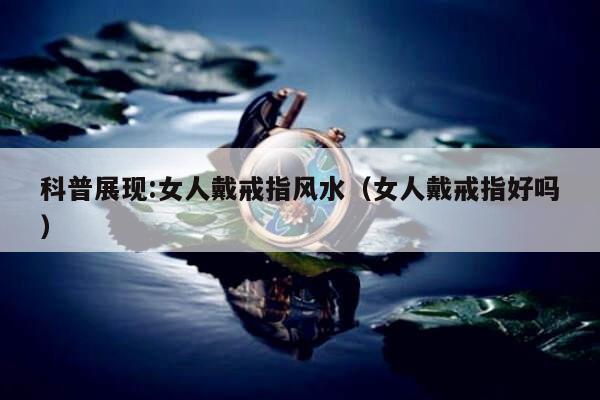 科普展现:女人戴戒指风水（女人戴戒指好吗）