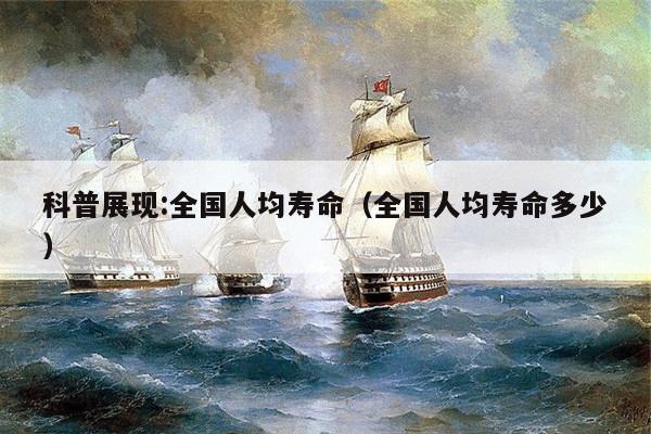 科普展现:全国人均寿命（全国人均寿命多少）