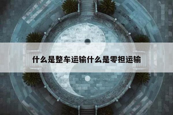 什么是整车运输什么是零担运输